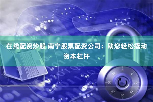 在线配资炒股 南宁股票配资公司：助您轻松撬动资本杠杆