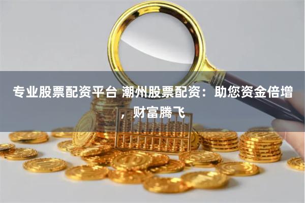 专业股票配资平台 潮州股票配资：助您资金倍增，财富腾飞