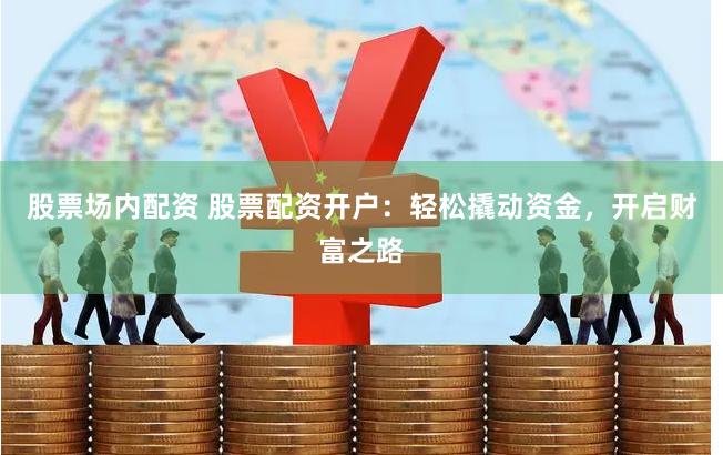 股票场内配资 股票配资开户：轻松撬动资金，开启财富之路