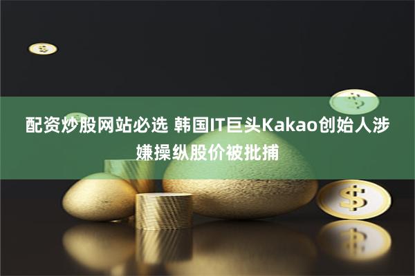 配资炒股网站必选 韩国IT巨头Kakao创始人涉嫌操纵股价被批捕