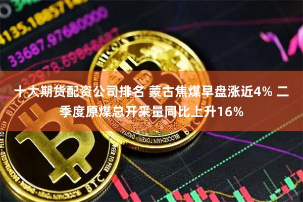 十大期货配资公司排名 蒙古焦煤早盘涨近4% 二季度原煤总开采量同比上升16%