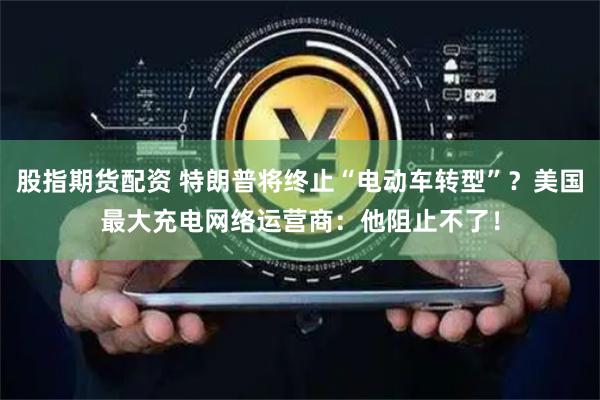 股指期货配资 特朗普将终止“电动车转型”？美国最大充电网络运营商：他阻止不了！