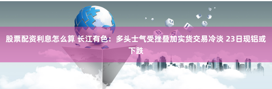 股票配资利息怎么算 长江有色：多头士气受挫叠加实货交易冷淡 23日现铝或下跌