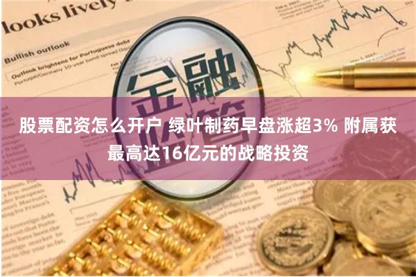 股票配资怎么开户 绿叶制药早盘涨超3% 附属获最高达16亿元的战略投资