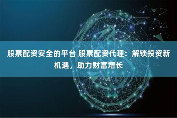 股票配资安全的平台 股票配资代理：解锁投资新机遇，助力财富增长