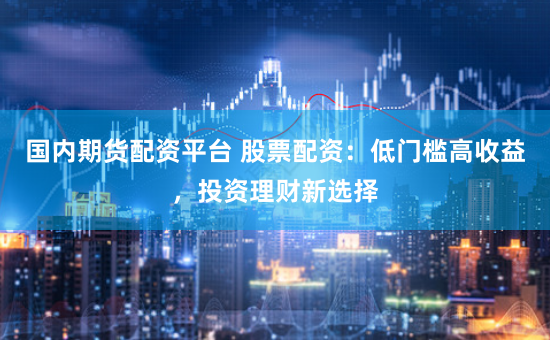 国内期货配资平台 股票配资：低门槛高收益，投资理财新选择