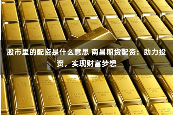 股市里的配资是什么意思 南昌期货配资：助力投资，实现财富梦想