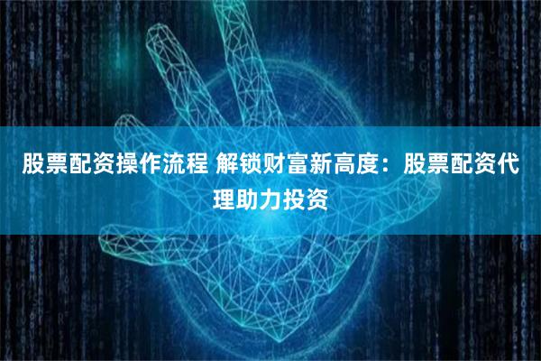 股票配资操作流程 解锁财富新高度：股票配资代理助力投资