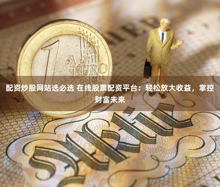 配资炒股网站选必选 在线股票配资平台：轻松放大收益，掌控财富未来