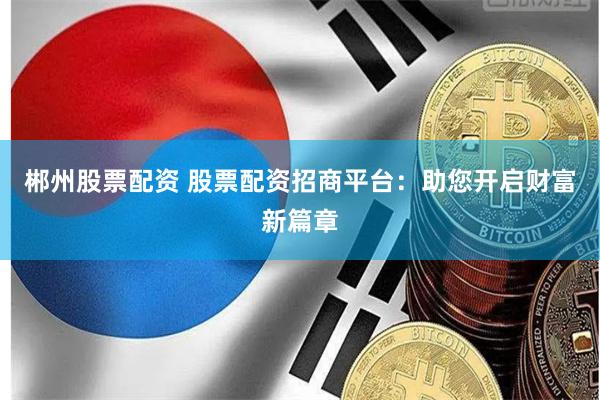 郴州股票配资 股票配资招商平台：助您开启财富新篇章