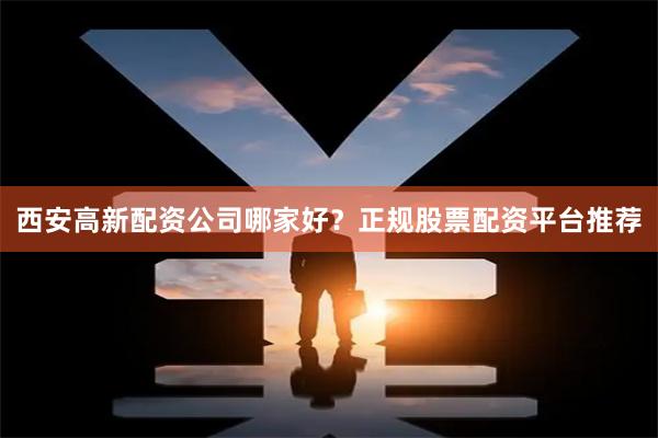 西安高新配资公司哪家好？正规股票配资平台推荐
